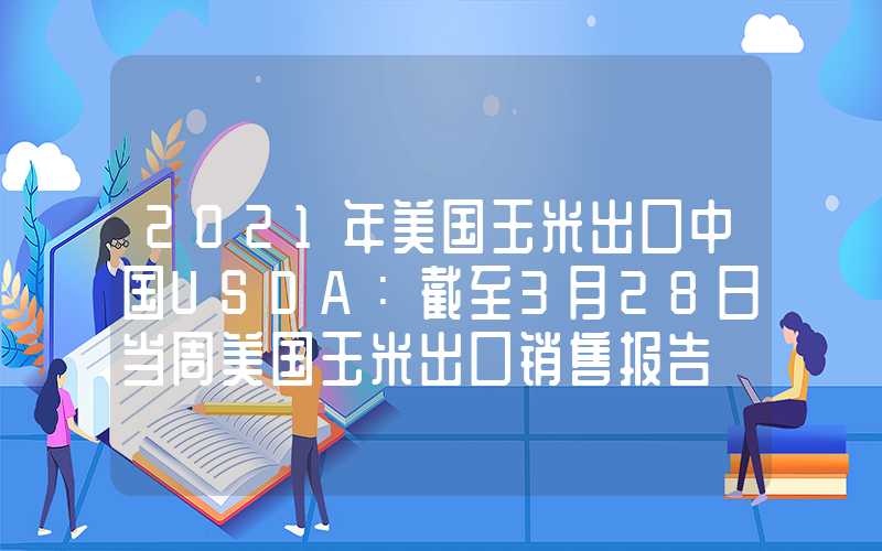 2021年美国玉米出口中国USDA：截至3月28日当周美国玉米出口销售报告