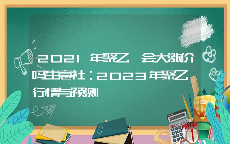 2021年聚乙烯会大涨价吗生意社：2023年聚乙烯行情与预测