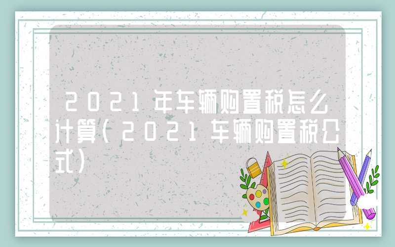 2021年车辆购置税怎么计算（2021车辆购置税公式）