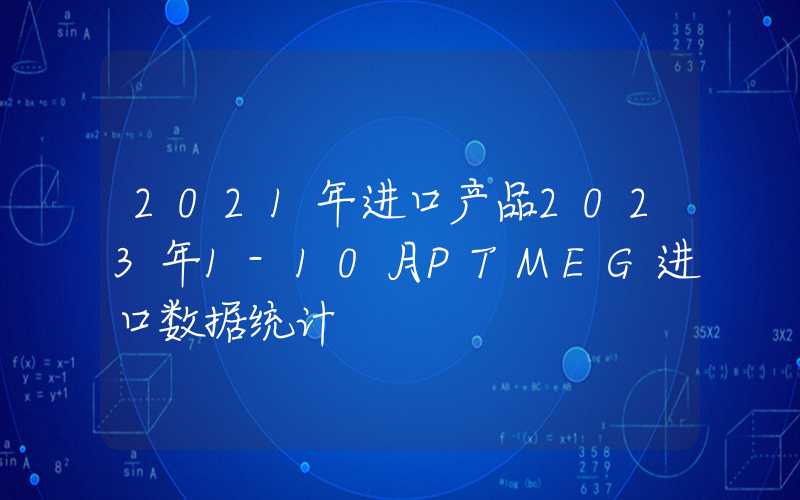 2021年进口产品2023年1-10月PTMEG进口数据统计