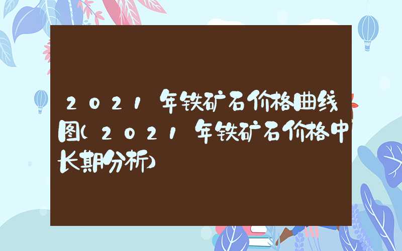 2021年铁矿石价格曲线图（2021年铁矿石价格中长期分析）