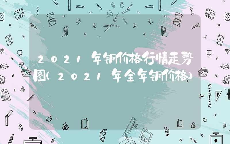 2021年铜价格行情走势图（2021年全年铜价格）