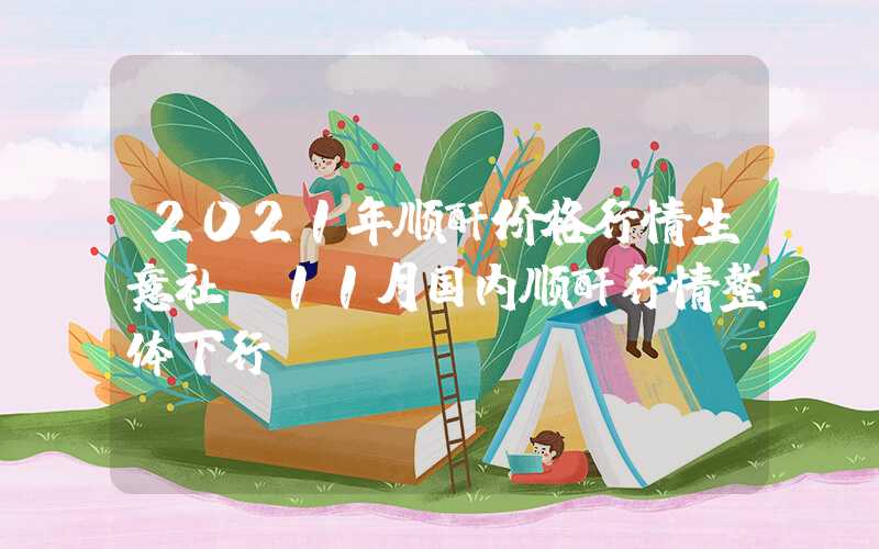 2021年顺酐价格行情生意社：11月国内顺酐行情整体下行