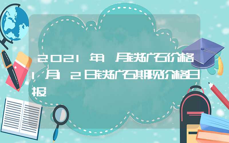 2021年1月铁矿石价格1月12日铁矿石期现价格日报