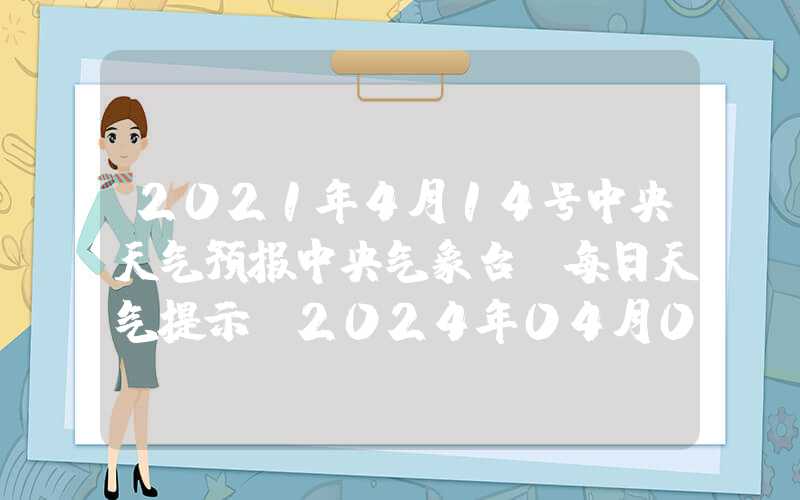 2021年4月14号中央天气预报中央气象台：每日天气提示（2024年04月04日）