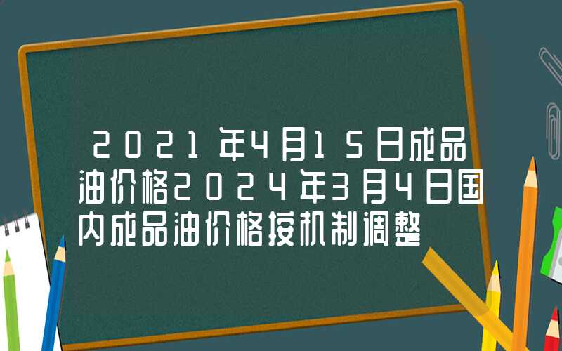 2021年4月15日成品油价格2024年3月4日国内成品油价格按机制调整