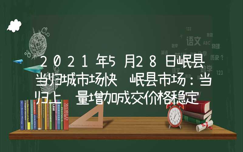 2021年5月28日岷县当归城市场快讯岷县市场：当归上货量增加成交价格稳定