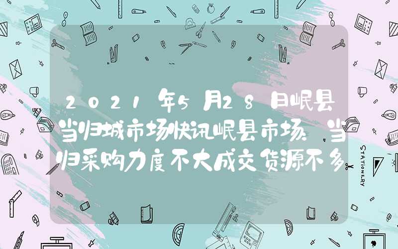 2021年5月28日岷县当归城市场快讯岷县市场：当归采购力度不大成交货源不多