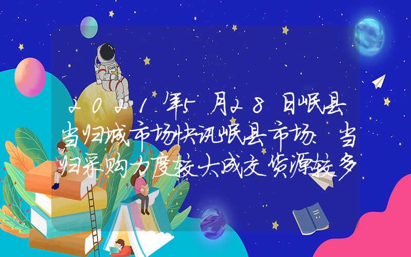 2021年5月28日岷县当归城市场快讯岷县市场：当归采购力度较大成交货源较多