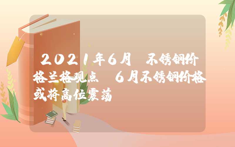 2021年6月份不锈钢价格兰格观点：6月不锈钢价格或将高位震荡