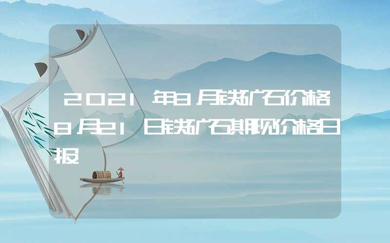 2021年8月铁矿石价格8月21日铁矿石期现价格日报