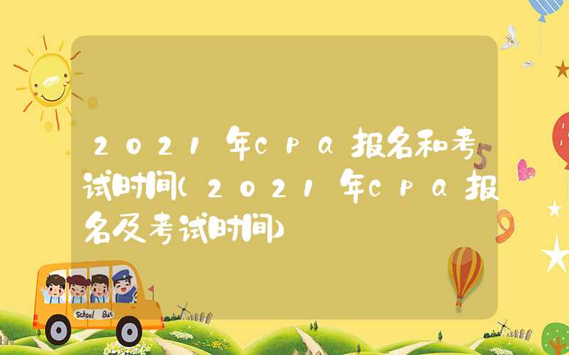 2021年cpa报名和考试时间（2021年cpa报名及考试时间）