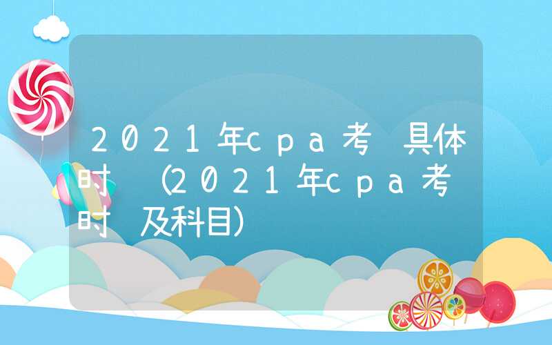 2021年cpa考试具体时间（2021年cpa考试时间及科目）