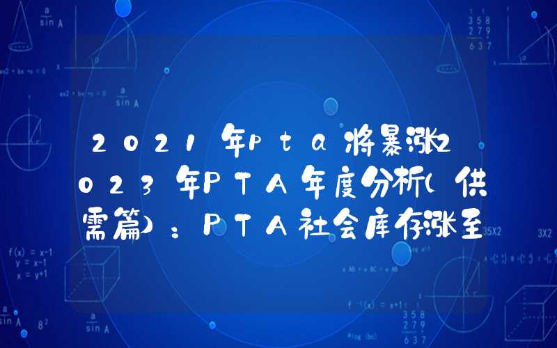 2021年pta将暴涨2023年PTA年度分析（供需篇）：PTA社会库存涨至3年内同期高位