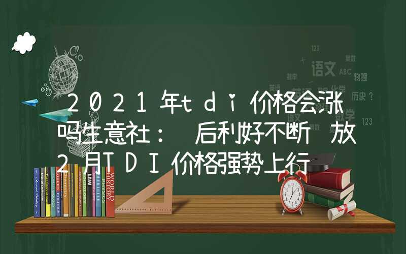 2021年tdi价格会涨吗生意社：节后利好不断释放2月TDI价格强势上行