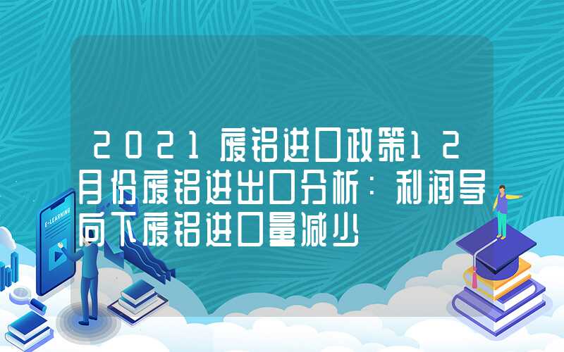 2021废铝进口政策12月份废铝进出口分析：利润导向下废铝进口量减少