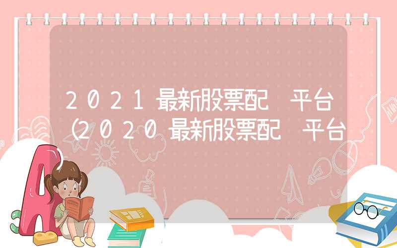 2021最新股票配资平台（2020最新股票配资平台）