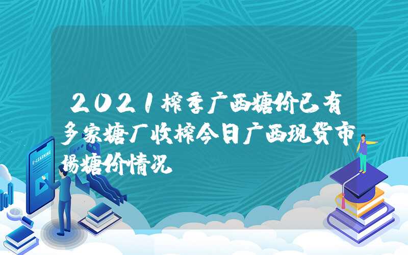 2021榨季广西糖价已有多家糖厂收榨今日广西现货市场糖价情况