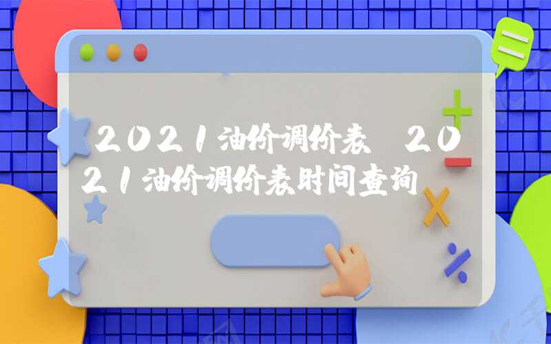 2021油价调价表（2021油价调价表时间查询）