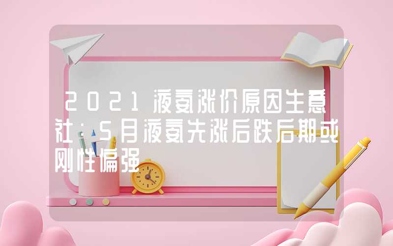 2021液氨涨价原因生意社：5月液氨先涨后跌后期或刚性偏强