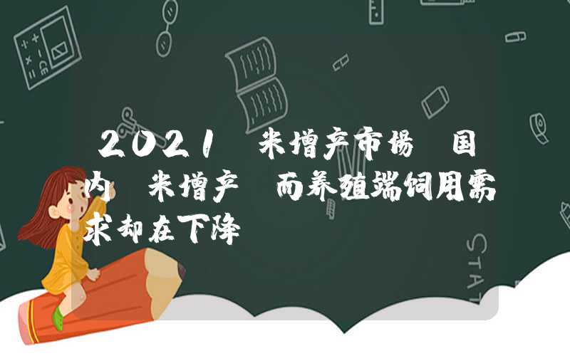 2021玉米增产市场‖国内玉米增产，而养殖端饲用需求却在下降