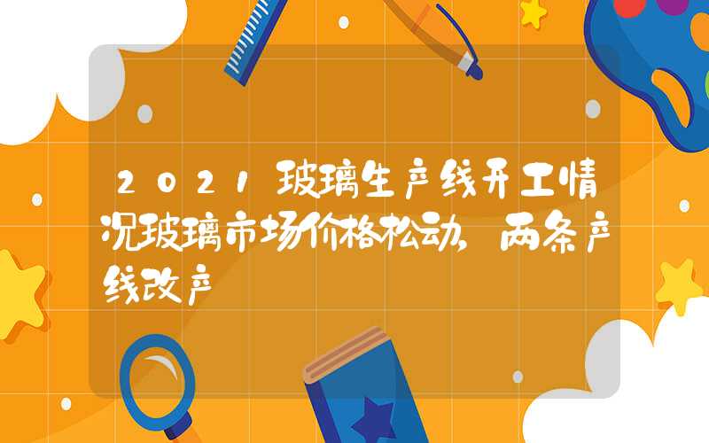 2021玻璃生产线开工情况玻璃市场价格松动，两条产线改产