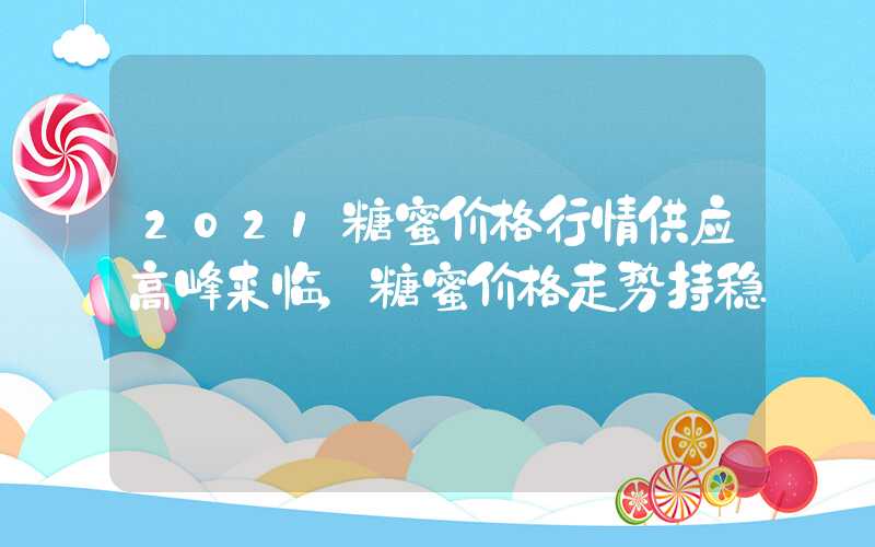 2021糖蜜价格行情供应高峰来临，糖蜜价格走势持稳