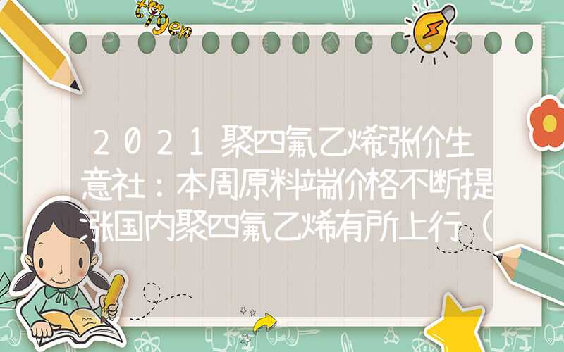 2021聚四氟乙烯涨价生意社：本周原料端价格不断提涨国内聚四氟乙烯有所上行（2.18-2.22）