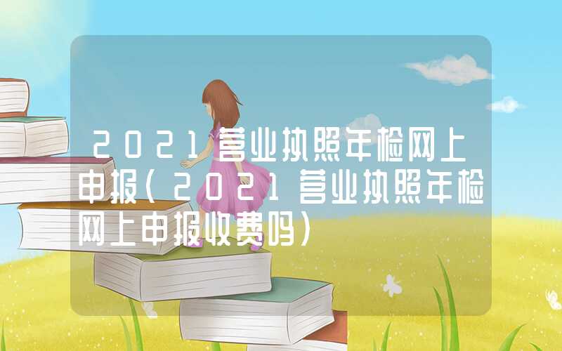 2021营业执照年检网上申报（2021营业执照年检网上申报收费吗）