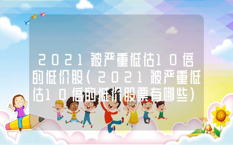 2021被严重低估10倍的低价股（2021被严重低估10倍的低价股票有哪些）