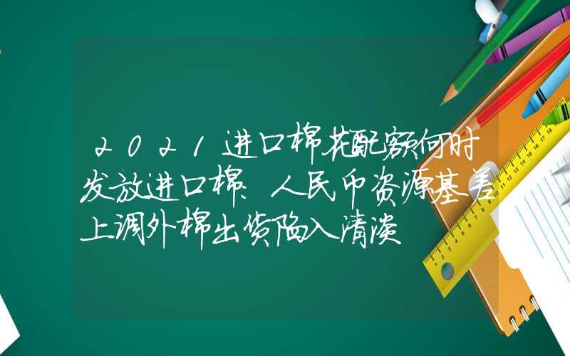 2021进口棉花配额何时发放进口棉：人民币资源基差上调外棉出货陷入清淡