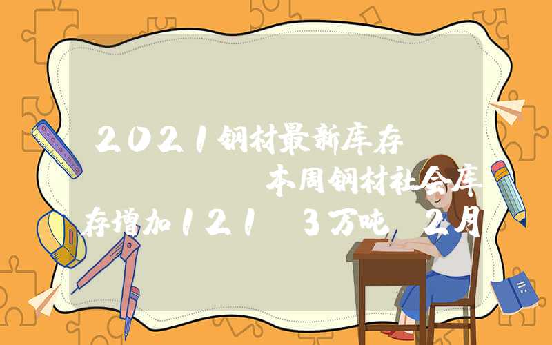 2021钢材最新库存Mysteel：本周钢材社会库存增加121.3万吨（2月2日-2月8日）