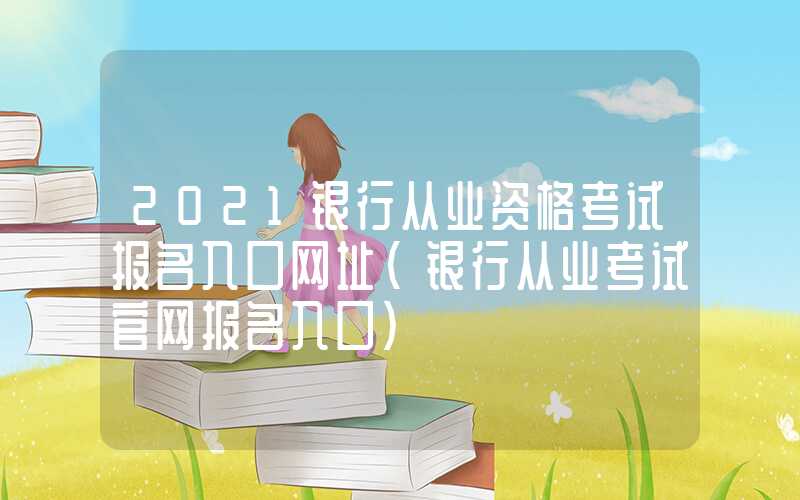 2021银行从业资格考试报名入口网址（银行从业考试官网报名入口）