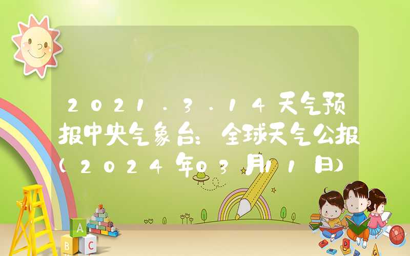 2021.3.14天气预报中央气象台：全球天气公报（2024年03月11日）