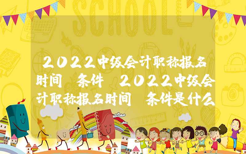 2022中级会计职称报名时间及条件（2022中级会计职称报名时间及条件是什么）