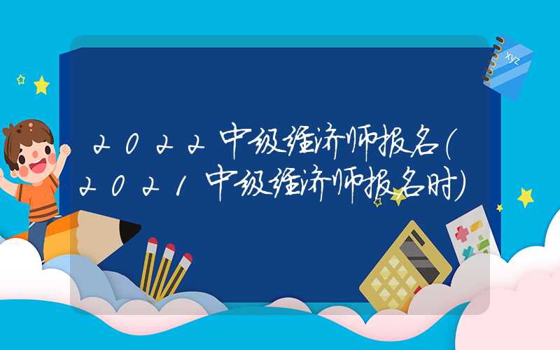 2022中级经济师报名（2021中级经济师报名时）