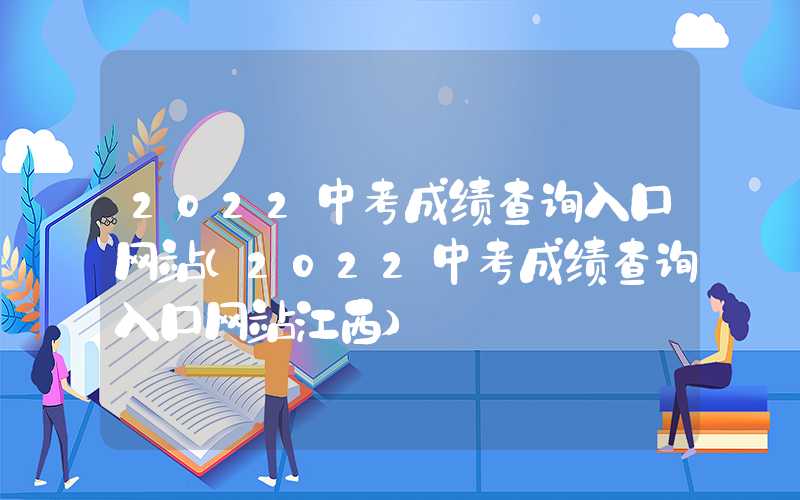 2022中考成绩查询入口网站（2022中考成绩查询入口网站江西）