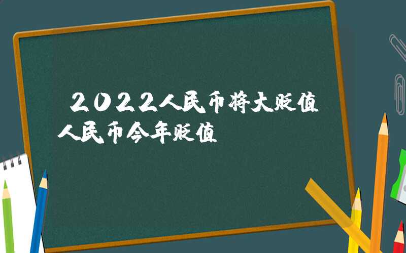 2022人民币将大贬值（人民币今年贬值）