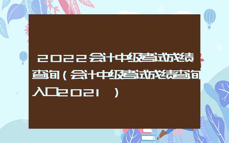 2022会计中级考试成绩查询（会计中级考试成绩查询入口2021）