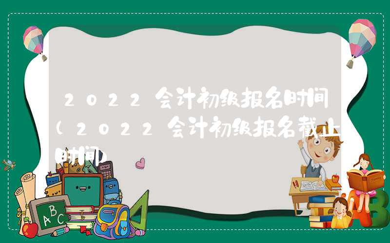 2022会计初级报名时间（2022会计初级报名截止时间）