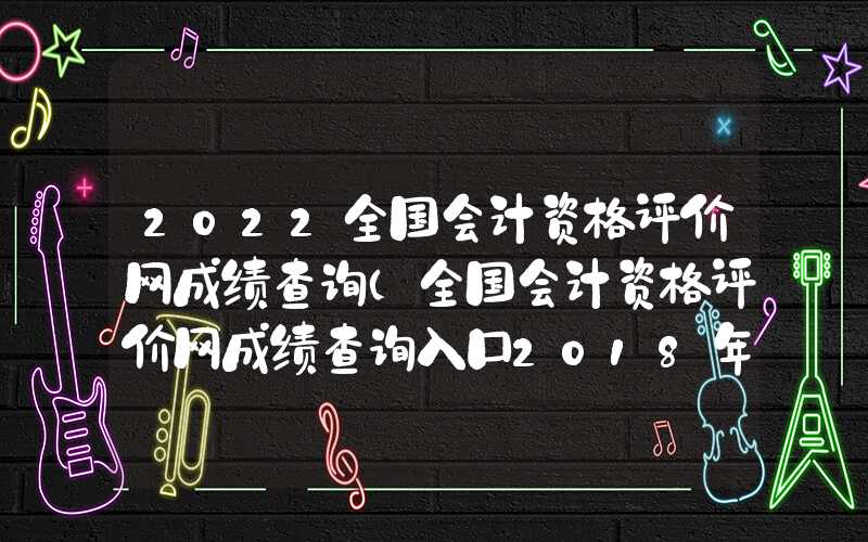 2022全国会计资格评价网成绩查询（全国会计资格评价网成绩查询入口2018年）