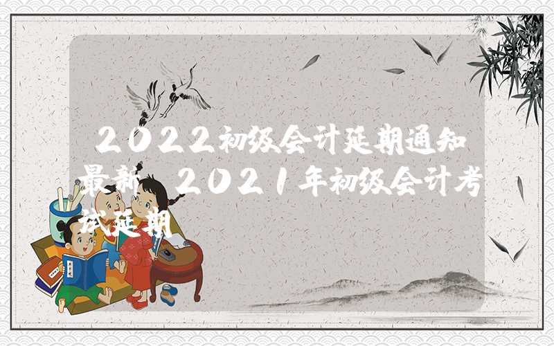 2022初级会计延期通知最新（2021年初级会计考试延期）