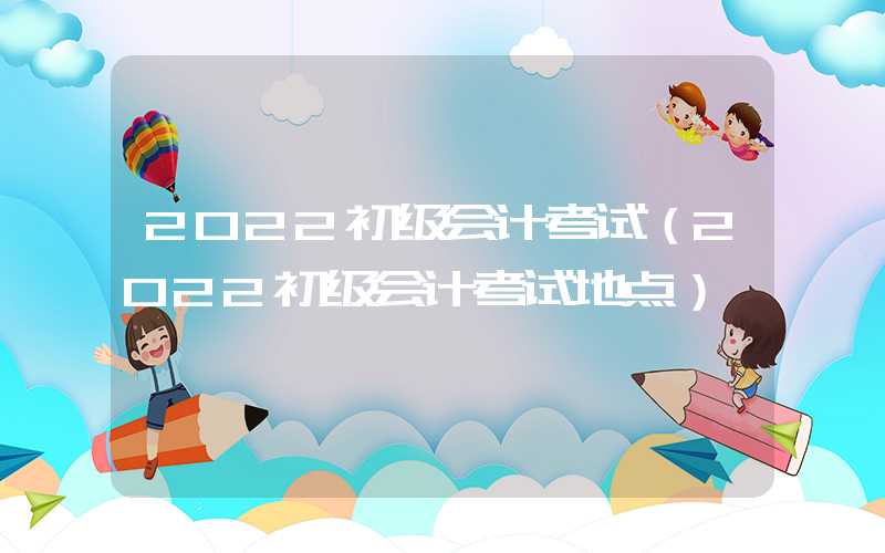 2022初级会计考试（2022初级会计考试地点）