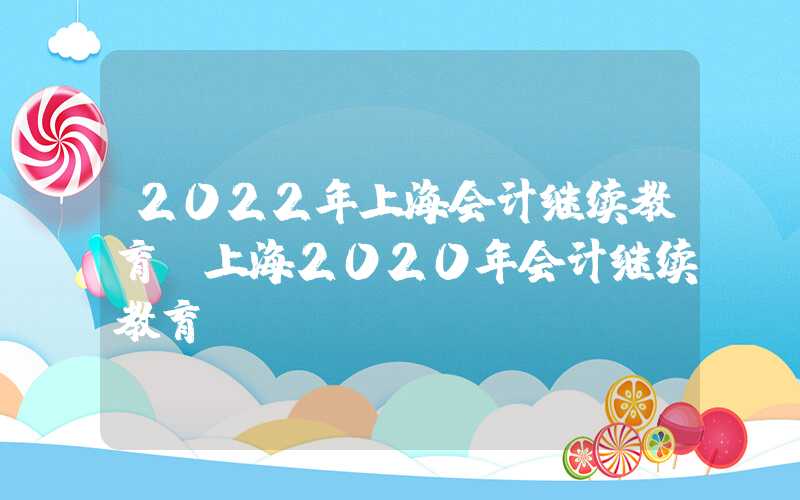 2022年上海会计继续教育（上海2020年会计继续教育）