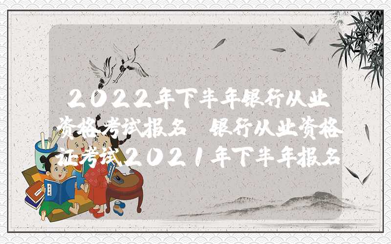 2022年下半年银行从业资格考试报名（银行从业资格证考试2021年下半年报名）