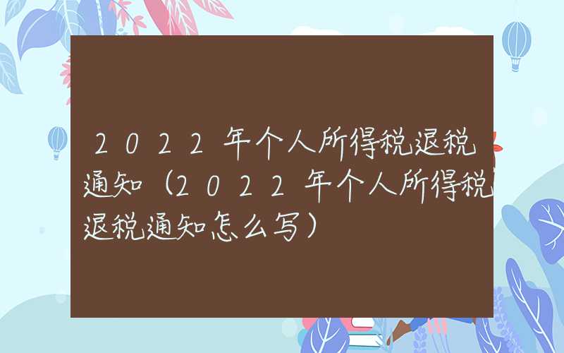 2022年个人所得税退税通知（2022年个人所得税退税通知怎么写）