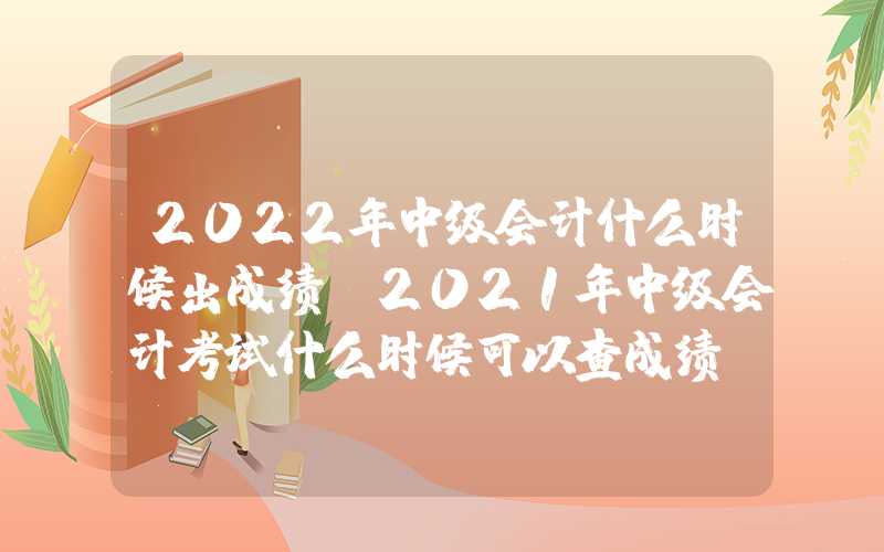 2022年中级会计什么时候出成绩（2021年中级会计考试什么时候可以查成绩）