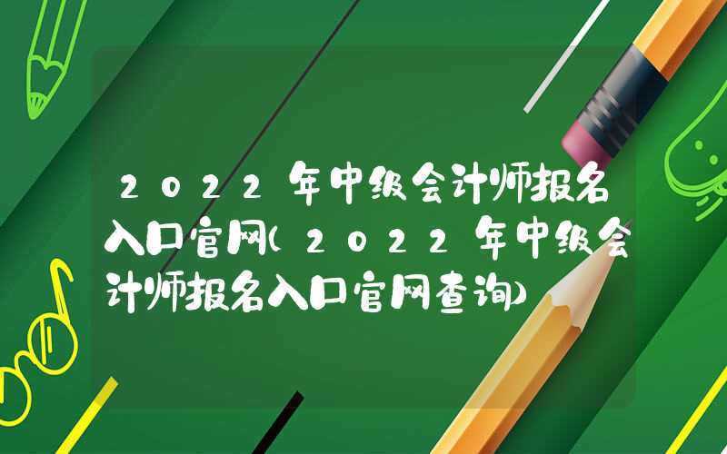 2022年中级会计师报名入口官网（2022年中级会计师报名入口官网查询）