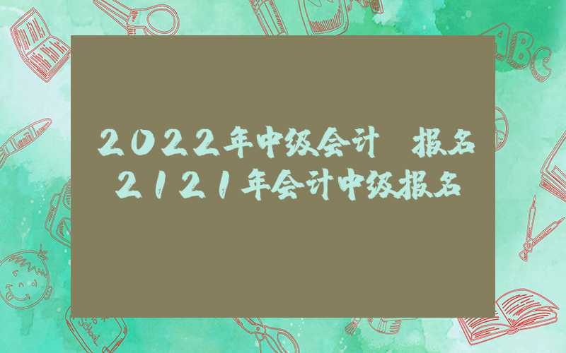 2022年中级会计师报名（2121年会计中级报名）