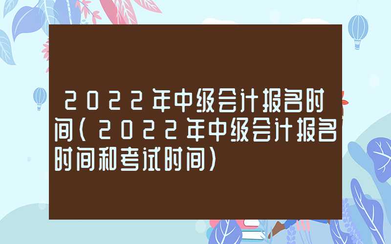 2022年中级会计报名时间（2022年中级会计报名时间和考试时间）